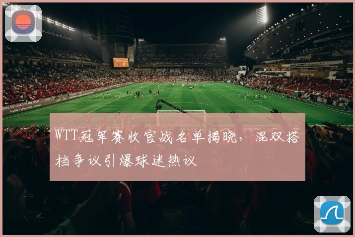 WTT冠军赛收官战名单揭晓,混双搭档争议引爆球迷热议 - 万彩官网APP推荐
