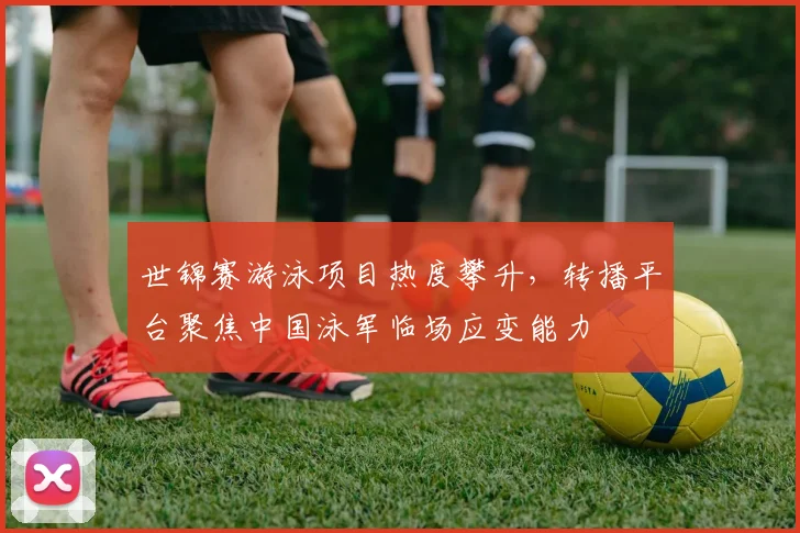 世锦赛游泳项目热度攀升，转播平台聚焦中国泳军临场应变能力 - 万彩官网APP推荐