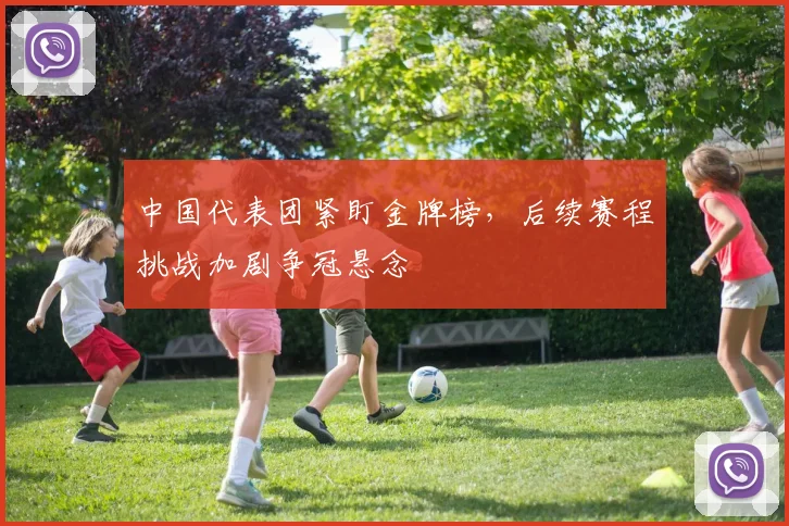 中国代表团紧盯金牌榜,后续赛程挑战加剧争冠悬念 - 万彩官网APP推荐