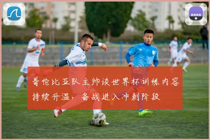 哥伦比亚队主帅谈世界杯训练内容持续升温，备战进入冲刺阶段 - 万彩官网APP推荐