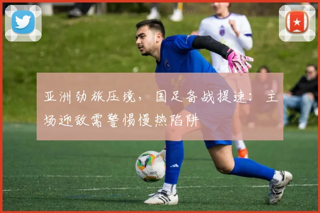 亚洲劲旅压境,国足备战提速:主场迎敌需警惕慢热陷阱 - 万彩官网APP推荐