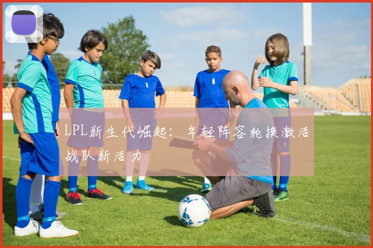 LPL新生代崛起:年轻阵容轮换激活战队新活力 - 万彩官网APP推荐