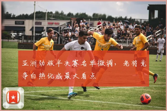 亚洲劲旅半决赛名单微调,老将竞争白热化成最大看点 - 万彩官网APP推荐