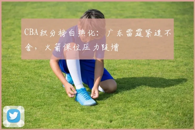 CBA积分榜白热化:广东雷霆紧追不舍,火箭保位压力陡增 - 万彩官网APP推荐