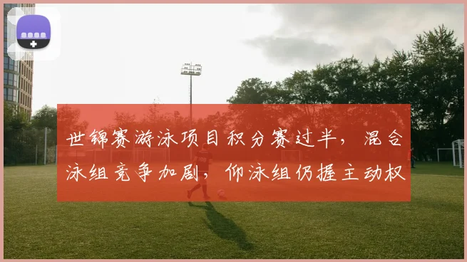 世锦赛游泳项目积分赛过半，混合泳组竞争加剧，仰泳组仍握主动权 - 万彩官网APP推荐