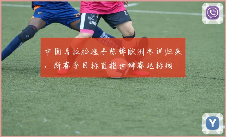 中国马拉松选手陈锋欧洲冬训归来，新赛季目标直指世锦赛达标线 - 万彩官网APP推荐