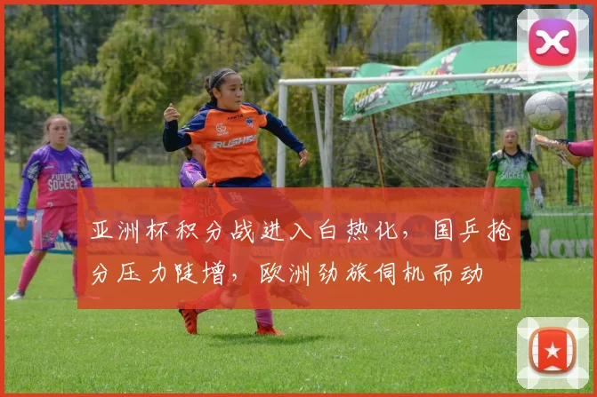亚洲杯积分战进入白热化，国乒抢分压力陡增，欧洲劲旅伺机而动 - 万彩官网APP推荐
