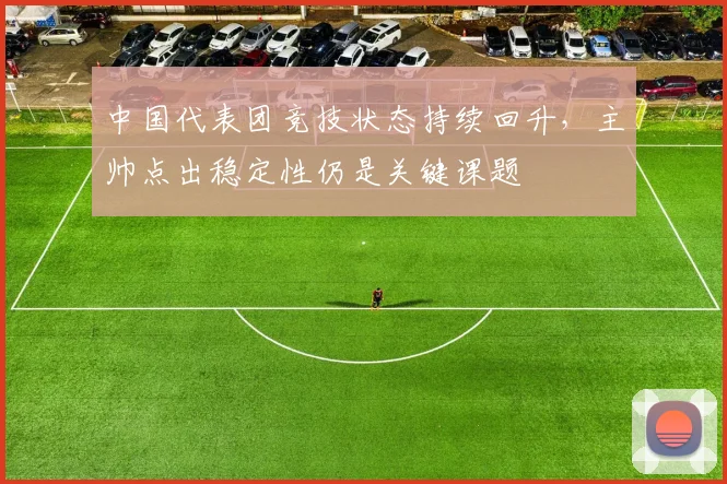 中国代表团竞技状态持续回升,主帅点出稳定性仍是关键课题 - 万彩官网APP推荐
