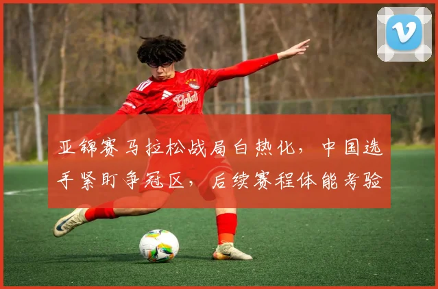 亚锦赛马拉松战局白热化,中国选手紧盯争冠区,后续赛程体能考验加剧 - 万彩官网APP推荐