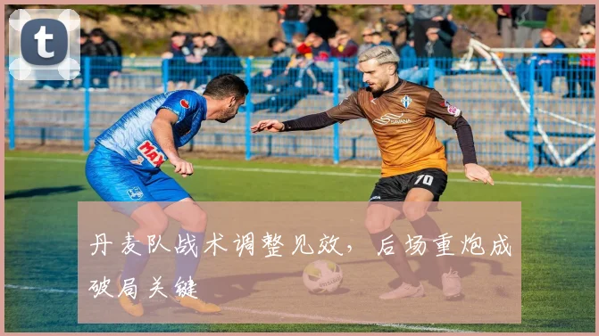 丹麦队战术调整见效，后场重炮成破局关键 - 万彩官网APP推荐