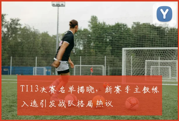 TI13决赛名单揭晓,新赛季主教练入选引发战队格局热议 - 万彩官网APP推荐