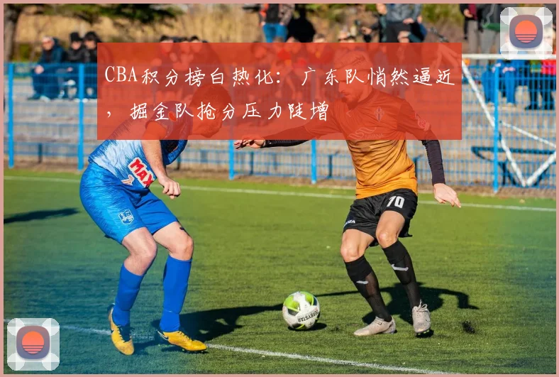CBA积分榜白热化:广东队悄然逼近,掘金队抢分压力陡增 - 万彩官网APP推荐