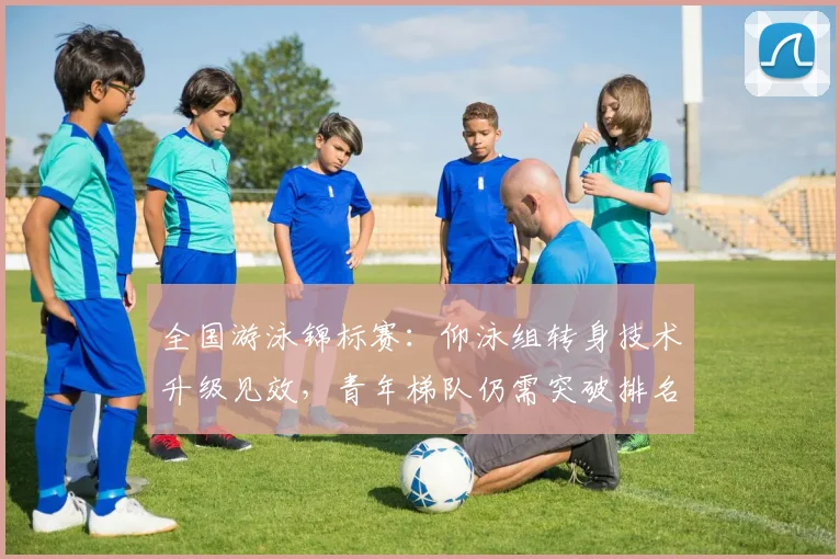 全国游泳锦标赛:仰泳组转身技术升级见效,青年梯队仍需突破排名瓶颈 - 万彩官网APP推荐