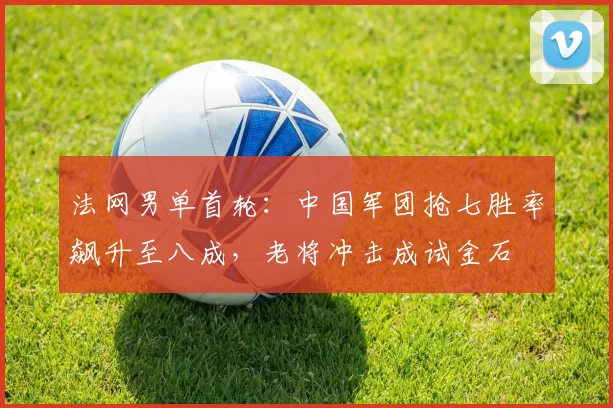 法网男单首轮：中国军团抢七胜率飙升至八成，老将冲击成试金石 - 万彩官网APP推荐