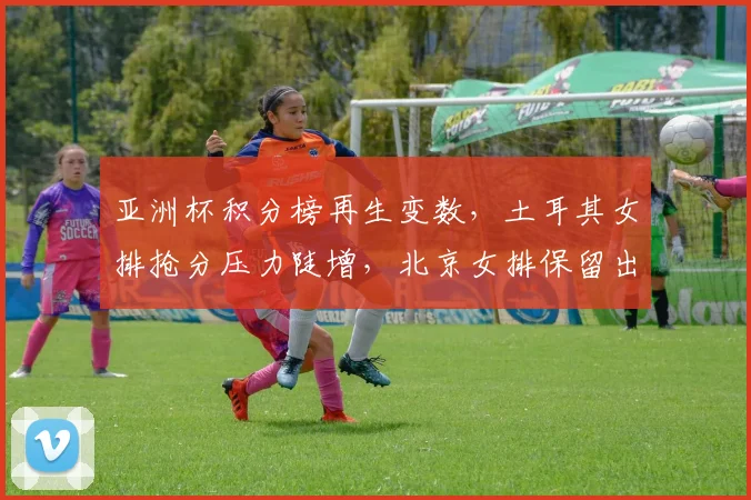 亚洲杯积分榜再生变数,土耳其女排抢分压力陡增,北京女排保留出线希望 - 万彩官网APP推荐
