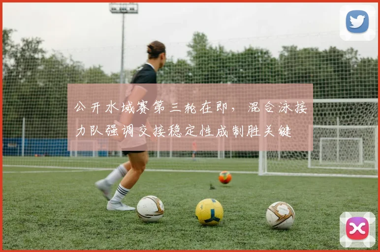 公开水域赛第三轮在即，混合泳接力队强调交接稳定性成制胜关键 - 万彩官网APP资讯