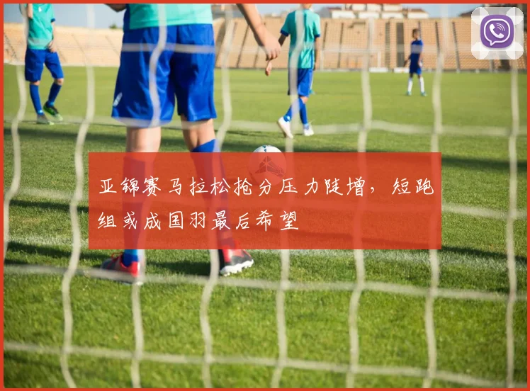 亚锦赛马拉松抢分压力陡增,短跑组或成国羽最后希望 - 万彩官网APP推荐